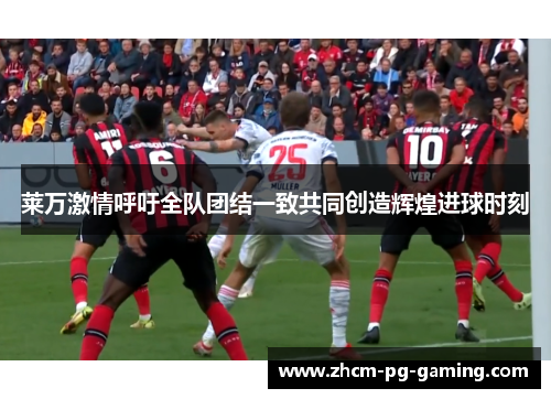 莱万激情呼吁全队团结一致共同创造辉煌进球时刻