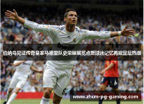 伯纳乌见证传奇皇家马德里队史荣耀展览点燃球迷记忆再掀足坛热潮