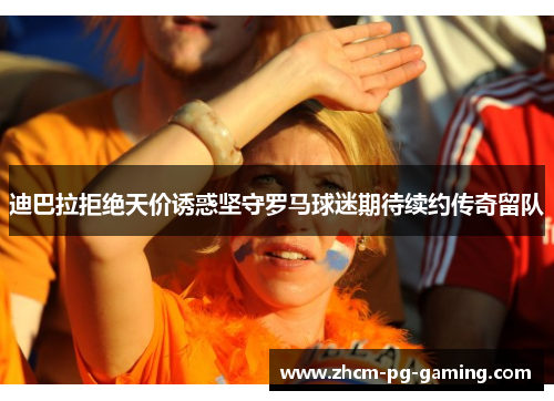 迪巴拉拒绝天价诱惑坚守罗马球迷期待续约传奇留队